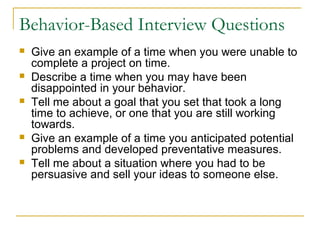 Behavior-Based Interview Questions
 Give an example of a time when you were unable to
complete a project on time.
 Describe a time when you may have been
disappointed in your behavior.
 Tell me about a goal that you set that took a long
time to achieve, or one that you are still working
towards.
 Give an example of a time you anticipated potential
problems and developed preventative measures.
 Tell me about a situation where you had to be
persuasive and sell your ideas to someone else.
 
