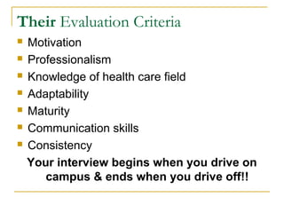 Their Evaluation Criteria
 Motivation
 Professionalism
 Knowledge of health care field
 Adaptability
 Maturity
 Communication skills
 Consistency
Your interview begins when you drive on
campus & ends when you drive off!!
 