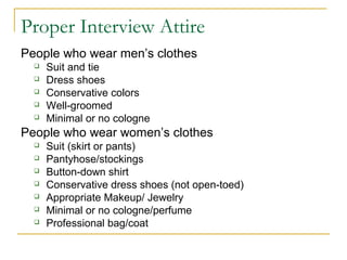 Proper Interview Attire
People who wear men’s clothes
 Suit and tie
 Dress shoes
 Conservative colors
 Well-groomed
 Minimal or no cologne
People who wear women’s clothes
 Suit (skirt or pants)
 Pantyhose/stockings
 Button-down shirt
 Conservative dress shoes (not open-toed)
 Appropriate Makeup/ Jewelry
 Minimal or no cologne/perfume
 Professional bag/coat
 