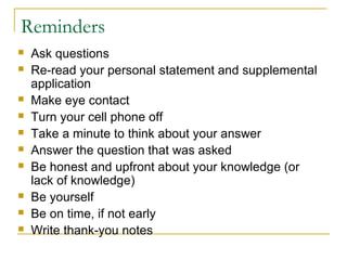 Reminders
 Ask questions
 Re-read your personal statement and supplemental
application
 Make eye contact
 Turn your cell phone off
 Take a minute to think about your answer
 Answer the question that was asked
 Be honest and upfront about your knowledge (or
lack of knowledge)
 Be yourself
 Be on time, if not early
 Write thank-you notes
 