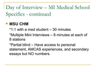 Day of Interview – MI Medical School
Specifics - continued
 MSU CHM
*1:1 with a med student – 30 minutes
*Multiple Mini Interviews – 8 minutes at each of
8 stations
*Partial blind – Have access to personal
statement, AMCAS experiences, and secondary
essays but NO numbers.
 