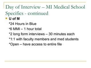 Day of Interview – MI Medical School
Specifics - continued
 U of M
*24 Hours in Blue
*6 MMI – 1 hour total
*2 long form interviews – 30 minutes each
*1:1 with faculty members and med students
*Open – have access to entire file
 