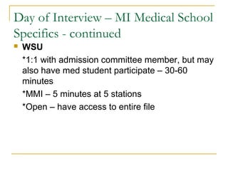 Day of Interview – MI Medical School
Specifics - continued
 WSU
*1:1 with admission committee member, but may
also have med student participate – 30-60
minutes
*MMI – 5 minutes at 5 stations
*Open – have access to entire file
 