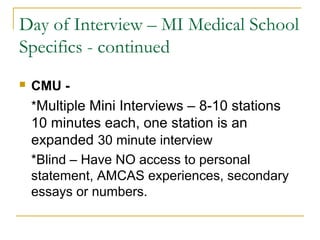 Day of Interview – MI Medical School
Specifics - continued
 CMU -
*Multiple Mini Interviews – 8-10 stations
10 minutes each, one station is an
expanded 30 minute interview
*Blind – Have NO access to personal
statement, AMCAS experiences, secondary
essays or numbers.
 