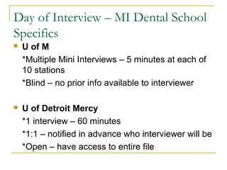 Day of Interview – MI Dental School
Specifics
 U of M
*Multiple Mini Interviews – 5 minutes at each of
10 stations
*Blind – no prior info available to interviewer
 U of Detroit Mercy
*1 interview – 60 minutes
*1:1 – notified in advance who interviewer will be
*Open – have access to entire file
 