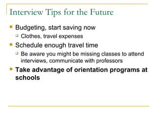 Interview Tips for the Future
 Budgeting, start saving now
 Clothes, travel expenses
 Schedule enough travel time
 Be aware you might be missing classes to attend
interviews, communicate with professors
 Take advantage of orientation programs at
schools
 