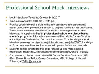Professional School Mock Interviews
 Mock Interviews- Tuesday, October 24th 2017
 Time slots available: 9:00 am - 12:15 pm
 Practice your interviewing skills with a representative from a science &
health graduate or professional school to prepare for the admission process.
These mock interviews are offered to any MSU undergraduate student
interested in applying to health professional school or science-based
master's programs. All practice interviews will be held in Career Services
at the Spartan Stadium (2nd floor stadium tower). To schedule your mock
interview, please go to https://msu.joinhandshake.com/jobs/788602 and sign
up for an interview time slot that works with your schedule and interests.
 Students can be directed to this page for sign up and more detailed
information: https://msu.joinhandshake.com/jobs/788602/share_preview.
 For questions, please contact the MSU Career Services front desk (517-
884-1300) or Brian Telfor, Career Consultant, MSU College of Natural
Science, at Telfor@msu.edu
 