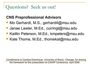 Questions? Seek us out!
CNS Preprofessional Advisors
 Mo Gerhardt, M.S., gerhard4@msu.edu
 Janae Lawler, M.Ed., curringt@msu.edu
 Kaitlin Peterson, M.Ed., kmpeters@msu.edu
 Kate Thome, M.Ed., thomekat@msu.edu
Compliments to Candice Eisenhauer, University of Illinois –Chicago, for sharing
the framework for this presentation at CAAHP Conference, April 2009.
 