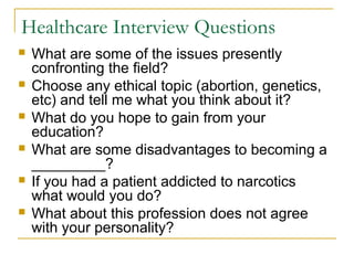 Healthcare Interview Questions
 What are some of the issues presently
confronting the field?
 Choose any ethical topic (abortion, genetics,
etc) and tell me what you think about it?
 What do you hope to gain from your
education?
 What are some disadvantages to becoming a
_________?
 If you had a patient addicted to narcotics
what would you do?
 What about this profession does not agree
with your personality?
 