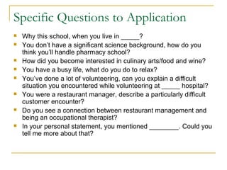 Specific Questions to Application
 Why this school, when you live in _____?
 You don’t have a significant science background, how do you
think you’ll handle pharmacy school?
 How did you become interested in culinary arts/food and wine?
 You have a busy life, what do you do to relax?
 You’ve done a lot of volunteering, can you explain a difficult
situation you encountered while volunteering at _____ hospital?
 You were a restaurant manager, describe a particularly difficult
customer encounter?
 Do you see a connection between restaurant management and
being an occupational therapist?
 In your personal statement, you mentioned ________. Could you
tell me more about that?
 