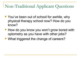 Non-Traditional Applicant Questions
 You’ve been out of school for awhile, why
physical therapy school now? How do you
know?
 How do you know you won’t grow bored with
optometry as you have with other jobs?
 What triggered the change of careers?
 