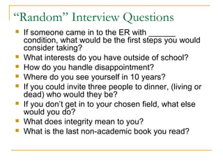 “Random” Interview Questions
 If someone came in to the ER with ______
condition, what would be the first steps you would
consider taking?
 What interests do you have outside of school?
 How do you handle disappointment?
 Where do you see yourself in 10 years?
 If you could invite three people to dinner, (living or
dead) who would they be?
 If you don’t get in to your chosen field, what else
would you do?
 What does integrity mean to you?
 What is the last non-academic book you read?
 
