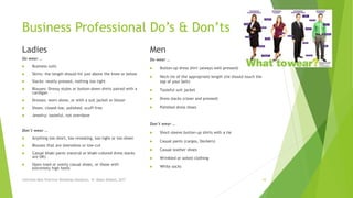 Business Professional Do’s & Don’ts
Ladies
Do wear …
 Business suits
 Skirts: the length should hit just above the knee or below
 Slacks: neatly pressed, nothing too tight
 Blouses: Dressy styles or button-down shirts paired with a
cardigan
 Dresses: worn alone, or with a suit jacket or blazer
 Shoes: closed-toe, polished, scuff-free
 Jewelry: tasteful, not overdone
Don’t wear …
 Anything too short, too revealing, too tight or too sheer
 Blouses that are sleeveless or low-cut
 Casual khaki pants (neutral or khaki-colored dress slacks
are OK)
 Open-toed or overly casual shoes, or those with
extremely high heels
Men
Do wear …
 Button-up dress shirt (always well-pressed)
 Neck-tie of the appropriate length (tie should touch the
top of your belt)
 Tasteful suit jacket
 Dress slacks (clean and pressed)
 Polished dress shoes
Don’t wear …
 Short-sleeve button-up shirts with a tie
 Casual pants (cargos, Dockers)
 Casual leather shoes
 Wrinkled or soiled clothing
 White socks
Interview Best Practices Workshop-Handouts, N. Abdul-Wakeel, 2017 10
 