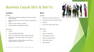 Business Casual Do’s & Don’ts
Ladies
Do wear …
 Casual pants, including cropped pants and capris that hit
around mid-calf
 Skirts and dresses in more casual styles in an appropriate
length
 Button-up shirts, blouses or sweaters
 Open-toed shoes, including dress sandals
Don’t wear …
 T-shirts
 Jeans, including colored styles
 Shorts, even longer styles that hit right at the knee
 Beach wear or street wear shoes, like flip-flops or
sneakers
 Casual sundresses (a light cardigan or jacket over a
sleeveless piece is an easy fix)
Men
Do wear …
 Button-up or polo-style dress shirts
 Casual pants (clean and neatly pressed)
 Sweaters
 Casual (and clean) leather shoes
Don’t wear …
 T-shirts
 Jeans or cargo pants
 Tennis shoes or sandals
 Soiled or wrinkled clothes
 Pants without a belt
 Untucked shirts
Interview Best Practices Workshop-Handouts, N. Abdul-Wakeel, 2017 11
 