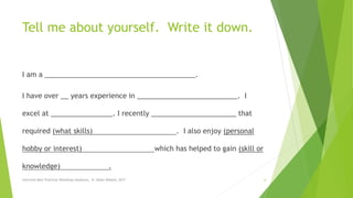 Tell me about yourself. Write it down.
I am a _______________________________________.
I have over __ years experience in __________________________. I
excel at ________________. I recently ______________________ that
required (what skills) . I also enjoy (personal
hobby or interest) which has helped to gain (skill or
knowledge) .
Interview Best Practices Workshop-Handouts, N. Abdul-Wakeel, 2017 6
 
