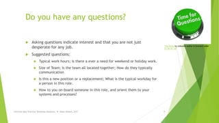 Do you have any questions?
 Asking questions indicate interest and that you are not just
desperate for any job.
 Suggested questions:
 Typical work hours; Is there a ever a need for weekend or holiday work.
 Size of Team; Is the team all located together; How do they typically
communication
 Is this a new position or a replacement; What is the typical workday for
a person in this role.
 How to you on-board someone in this role, and orient them to your
systems and processes?
This Photo by Unknown Author is licensed under
CC BY-NC-ND
Interview Best Practices Workshop-Handouts, N. Abdul-Wakeel, 2017 8
 