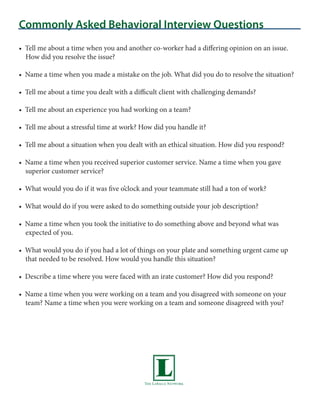 Commonly Asked Behavioral Interview Questions
• Tell me about a time when you and another co-worker had a differing opinion on an issue.
  How did you resolve the issue?

• Name a time when you made a mistake on the job. What did you do to resolve the situation?

• Tell me about a time you dealt with a difficult client with challenging demands?

• Tell me about an experience you had working on a team?

• Tell me about a stressful time at work? How did you handle it?

• Tell me about a situation when you dealt with an ethical situation. How did you respond?

• Name a time when you received superior customer service. Name a time when you gave
  superior customer service?

• What would you do if it was five o’clock and your teammate still had a ton of work?

• What would do if you were asked to do something outside your job description?

• Name a time when you took the initiative to do something above and beyond what was
  expected of you.

• What would you do if you had a lot of things on your plate and something urgent came up
  that needed to be resolved. How would you handle this situation?

• Describe a time where you were faced with an irate customer? How did you respond?

• Name a time when you were working on a team and you disagreed with someone on your
  team? Name a time when you were working on a team and someone disagreed with you?
 