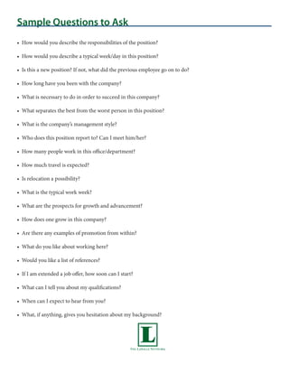 Sample Questions to Ask
• How would you describe the responsibilities of the position?

• How would you describe a typical week/day in this position?

• Is this a new position? If not, what did the previous employee go on to do?

• How long have you been with the company?

• What is necessary to do in order to succeed in this company?

• What separates the best from the worst person in this position?

• What is the company’s management style?

• Who does this position report to? Can I meet him/her?

• How many people work in this office/department?

• How much travel is expected?

• Is relocation a possibility?

• What is the typical work week?

• What are the prospects for growth and advancement?

• How does one grow in this company?

• Are there any examples of promotion from within?

• What do you like about working here?

• Would you like a list of references?

• If I am extended a job offer, how soon can I start?

• What can I tell you about my qualifications?

• When can I expect to hear from you?

• What, if anything, gives you hesitation about my background?
 