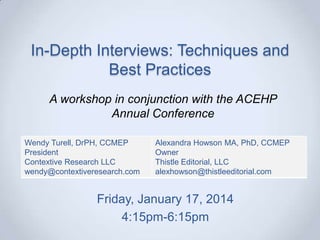 In-Depth Interviews: Techniques and
Best Practices
A workshop in conjunction with the ACEHP
Annual Conference
Wendy Turell, DrPH, CCMEP
President
Contextive Research LLC
wendy@contextiveresearch.com

Alexandra Howson MA, PhD, CCMEP
Owner
Thistle Editorial, LLC
alexhowson@thistleeditorial.com

Friday, January 17, 2014
4:15pm-6:15pm

 