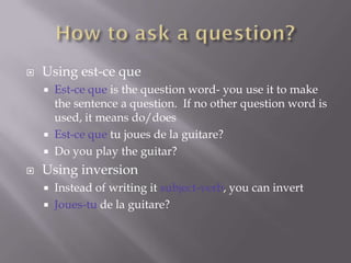    Using est-ce que
     Est-ce que is the question word- you use it to make
      the sentence a question. If no other question word is
      used, it means do/does
     Est-ce que tu joues de la guitare?
     Do you play the guitar?

   Using inversion
       Instead of writing it subject-verb, you can invert
       Joues-tu de la guitare?
 