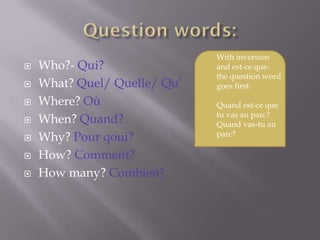 With inversion
   Who?- Qui?                and est-ce que-
                              the question word
   What? Quel/ Quelle/ Qu’   goes first:

   Where? Où                 Quand est-ce que
                              tu vas au parc?
   When? Quand?              Quand vas-tu au
                              parc?
   Why? Pour qoui?
   How? Comment?
   How many? Combien?
 