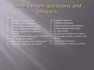    ?s
   Comment t’appelles-tu?                  -Je m’appelle Mme H.
   Où est-ce que tu habites?                   J’habite à Charlotte.
   Qu’est ce que tu aimes faire?               J’aime jouer avec mes enfants.
   Qu’est ce que aimes manger?                 J’aime manger de la salade.
   Où est- ce que tu vas après les             Je vais au café.
    classes?                                    Je me lève à six heures et quart.
   A quelle heures est-ce que tu te lèves?  Je me mets un jean, un pull et des
   Qu’est que tu te mets?                       tennis.
   Est-ce que tu joues d’un instrument?  Oui, je joue du piano.
   As-tu des soeurs ou des frères?             Oui, j’ai deux soeurs et un frère.
 