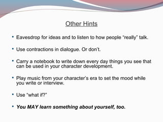Other Hints
 Eavesdrop for ideas and to listen to how people “really” talk.
 Use contractions in dialogue. Or don’t.
 Carry a notebook to write down every day things you see that
can be used in your character development.
 Play music from your character’s era to set the mood while
you write or interview.
 Use “what if?”
 You MAY learn something about yourself, too.
 
