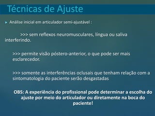 Técnicas de Ajuste
 Análise inicial em articulador semi-ajustável :
>>> sem reflexos neuromusculares, língua ou saliva
interferindo.
>>> permite visão póstero-anterior, o que pode ser mais
esclarecedor.
>>> somente as interferências oclusais que tenham relação com a
sintomatologia do paciente serão desgastadas
OBS: A experiência do profissional pode determinar a escolha do
ajuste por meio do articulador ou diretamente na boca do
paciente!
 