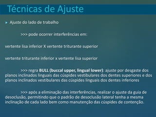 Técnicas de Ajuste
 Ajuste do lado de trabalho
>>> pode ocorrer interferências em:
vertente lisa inferior X vertente triturante superior
vertente triturante inferior x vertente lisa superior
>>> regra BULL (buccal upper, lingual lower): ajuste por desgaste dos
planos inclinados linguais das cúspides vestibulares dos dentes superiores e dos
planos inclinados vestibulares das cúspides linguais dos dentes inferiores
>>> após a eliminação das interferências, realizar o ajuste da guia de
desoclusão, permitindo que o padrão de desoclusão lateral tenha a mesma
inclinação de cada lado bem como manutenção das cúspides de contenção.
 