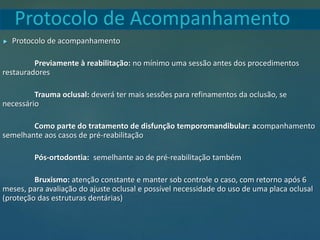 Protocolo de Acompanhamento
 Protocolo de acompanhamento
Previamente à reabilitação: no mínimo uma sessão antes dos procedimentos
restauradores
Trauma oclusal: deverá ter mais sessões para refinamentos da oclusão, se
necessário
Como parte do tratamento de disfunção temporomandibular: acompanhamento
semelhante aos casos de pré-reabilitação
Pós-ortodontia: semelhante ao de pré-reabilitação também
Bruxismo: atenção constante e manter sob controle o caso, com retorno após 6
meses, para avaliação do ajuste oclusal e possível necessidade do uso de uma placa oclusal
(proteção das estruturas dentárias)
 