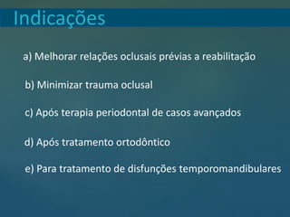 Indicações
a) Melhorar relações oclusais prévias a reabilitação
b) Minimizar trauma oclusal
c) Após terapia periodontal de casos avançados
d) Após tratamento ortodôntico
e) Para tratamento de disfunções temporomandibulares
 