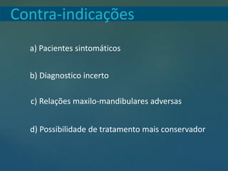 Contra-indicações
a) Pacientes sintomáticos
b) Diagnostico incerto
c) Relações maxilo-mandibulares adversas
d) Possibilidade de tratamento mais conservador
 