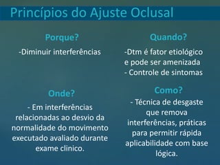 Princípios do Ajuste Oclusal
Porque? Quando?
Onde? Como?
-Diminuir interferências -Dtm é fator etiológico
e pode ser amenizada
- Controle de sintomas
- Em interferências
relacionadas ao desvio da
normalidade do movimento
executado avaliado durante
exame clinico.
- Técnica de desgaste
que remova
interferências, práticas
para permitir rápida
aplicabilidade com base
lógica.
 