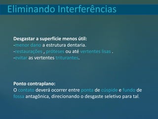 Desgastar a superfície menos útil:
-menor dano a estrutura dentaria.
-restaurações , próteses ou até vertentes lisas .
-evitar as vertentes triturantes.
Ponto contraplano:
O contato deverá ocorrer entre ponta de cúspide e fundo de
fossa antagônica, direcionando o desgaste seletivo para tal.
Eliminando Interferências
 