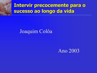 Intervir precocemente para o
sucesso ao longo da vida
Joaquim Colôa
Ano 2003
 