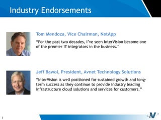 1
Industry Endorsements
Tom Mendoza, Vice Chairman, NetApp
“For the past two decades, I’ve seen InterVision become one
of the premier IT integrators in the business.”
Jeff Bawol, President, Avnet Technology Solutions
“InterVision is well positioned for sustained growth and long-
term success as they continue to provide industry leading
infrastructure cloud solutions and services for customers.”
 