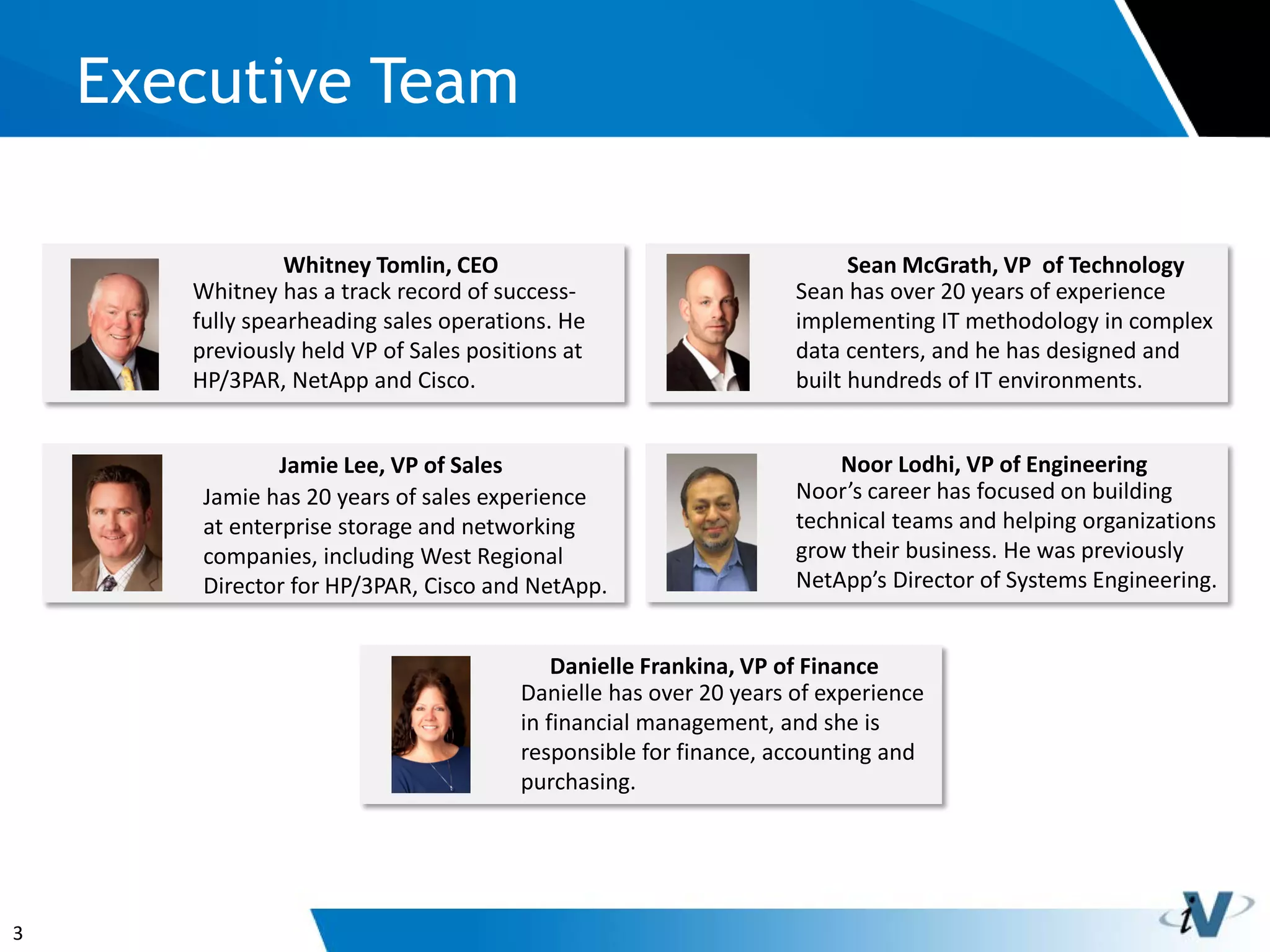 3
Executive Team
Whitney has a track record of success-
fully spearheading sales operations. He
previously held VP of Sales positions at
HP/3PAR, NetApp and Cisco.
Whitney Tomlin, CEO
Jamie has 20 years of sales experience
at enterprise storage and networking
companies, including West Regional
Director for HP/3PAR, Cisco and NetApp.
Jamie Lee, VP of Sales
Noor’s career has focused on building
technical teams and helping organizations
grow their business. He was previously
NetApp’s Director of Systems Engineering.
Noor Lodhi, VP of Engineering
Danielle has over 20 years of experience
in financial management, and she is
responsible for finance, accounting and
purchasing.
Danielle Frankina, VP of Finance
Sean has over 20 years of experience
implementing IT methodology in complex
data centers, and he has designed and
built hundreds of IT environments.
Sean McGrath, VP of Technology
 