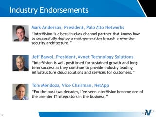 1
Industry Endorsements
Tom Mendoza, Vice Chairman, NetApp
“For the past two decades, I’ve seen InterVision become one of
the premier IT integrators in the business.”
Jeff Bawol, President, Avnet Technology Solutions
“InterVision is well positioned for sustained growth and long-
term success as they continue to provide industry leading
infrastructure cloud solutions and services for customers.”
Mark Anderson, President, Palo Alto Networks
“InterVision is a best-in-class channel partner that knows how
to successfully deploy a next-generation breach prevention
security architecture.”
 