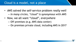 1
• AWS solved the self-service problem really well
– In many circles, “cloud” is synonymous with AWS
• Now, we all want “cloud”, everywhere
– Off premises (e.g. AWS data center)
– On premises private cloud, including AWS in 2017
Cloud is a model, not a place
 