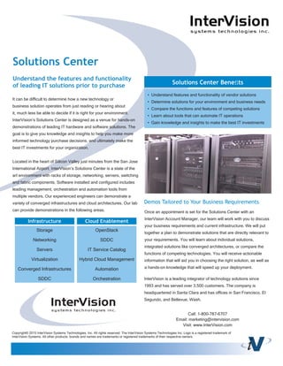 It can be difﬁcult to determine how a new technology or
business solution operates from just reading or hearing about
it, much less be able to decide if it is right for your environment.
InterVision’s Solutions Center is designed as a venue for hands-on
demonstrations of leading IT hardware and software solutions. The
goal is to give you knowledge and insights to help you make more
informed technology purchase decisions, and ultimately make the
best IT investments for your organization.
Located in the heart of Silicon Valley just minutes from the San Jose
International Airport, InterVision’s Solutions Center is a state of the
art environment with racks of storage, networking, servers, switching
and fabric components. Software installed and conﬁgured includes
leading management, orchestration and automation tools from
multiple vendors. Our experienced engineers can demonstrate a
variety of converged infrastructures and cloud architectures. Our lab
can provide demonstrations in the following areas.
Solutions Center
Understand the features and functionality
of leading IT solutions prior to purchase
• Understand features and functionality of vendor solutions
• Determine solutions for your environment and business needs
• Compare the functions and features of competing solutions
• Learn about tools that can automate IT operations
• Gain knowledge and insights to make the best IT investments
Solutions Center Beneﬁts
Once an appointment is set for the Solutions Center with an
InterVision Account Manager, our team will work with you to discuss
your business requirements and current infrastructure. We will put
together a plan to demonstrate solutions that are directly relevant to
your requirements. You will learn about individual solutions,
integrated solutions like converged architectures, or compare the
functions of competing technologies. You will receive actionable
information that will aid you in choosing the right solution, as well as
a hands-on knowledge that will speed up your deployment.
Demos Tailored to Your Business Requirements
Cloud EnablementInfrastructure
Storage
Networking
Servers
Virtualization
Converged Infrastructures
SDDC
OpenStack
SDDC
IT Service Catalog
Hybrid Cloud Management
Automation
Orchestration
Copyright© 2015 InterVision Systems Technologies, Inc. All rights reserved. The InterVision Systems Technologies Inc. Logo is a registered trademark of
InterVision Systems. All other products, brands and names are trademarks or registered trademarks of their respective owners.
InterVision is a leading integrator of technology solutions since
1993 and has served over 3,500 customers. The company is
headquartered in Santa Clara and has ofﬁces in San Francisco, El
Segundo, and Bellevue, Wash.
Call: 1-800-787-6707
Email: marketing@intervision.com
Visit: www.InterVision.com
 