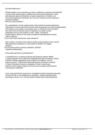 dei valori della pace?
Singoli obiettori si sono espressi con forza e nettezza su posizioni antimilitariste,
e ci sono stati anche gruppi o collettivi che hanno preso seriamente i valori
dellobiezione (penso ad esempio ad alcune esperienze in Caritas), ma
sono state esperienze individuali, che non sono riuscite ad avere evidenza e
incidenza pubblica.
Trentanni tutti da buttare?
No, naturalmente. So ben vedere anche il lato positivo di questa esperienza:
molti giovani si sono avvicinati al servizio civile acquisendo una certa consapevolezza
di far parte di una società a cui bisogna dare un contributo; forse possiamo
dire anche che nel servizio civile si è espresso uno stato danimo
particolare che può aver portato un certo valore nel tessuto
sociale italiano, anche se non credo che alla fine dellesperienza rimarrà
nulla di organico.
Come vedi il futuro del servizio civile volontario?
Non so bene, ma forse il nuovo tipo di servizio potrà prendere come spunto
dallesperienza precedente un certo spirito di serietà e di maggior
impegno.
Da una parte avremo il servizio volontario, dallaltra
lesercito professionale.
Dove potrà esprimersi lantimilitarismo?
Lantimilitarismo e le istanze profonde dellobiezione restano affidati
a quegli organismi che si riferiscono esplicitamente alla nonviolenza. Penso
anche ad iniziative specifiche come la Marcia nonviolenta mai più
eserciti e guerre. Il Movimento Nonviolento deve continuare a mettere
in rilievo il concetto di disarmo unilaterale. Finchè ci saranno gli
eserciti ci dovrà essere qualcuno che promuove le istanze dellobiezione
e del disarmo unilaterale.
A chi vuole approfondire questi temi, consigliamo la lettura del diario giovanile
di Pietro Pinna La mia obbiezione di coscienza, Edizioni del Movimento
Nonviolento, &euro; 5,15, che può essere richiesto alla nostra Redazione.
http://nonviolenti.org - :: NONVIOLENTI.ORG :: Nonviolenza, Gandhi, Capitini, obiezione di coscienza, DisarmoPowered by Mambo Generated:11 January, 2009, 15:10
 