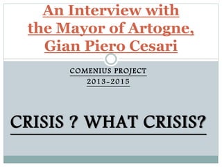 COMENIUS PROJECT
2013-2015
CRISIS ? WHAT CRISIS?
An Interview with
the Mayor of Artogne,
Gian Piero Cesari
 