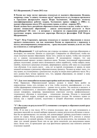 П.Г.Щедровицкий, 27 июня 2012 года

В России все чаще звучат призывы отказаться от высшего образования. Недавно,
например, слова "в защиту человека труда" прозвучали из уст полпреда президента
в Уральском федеральном округе Игоря Холманских. Подчеркнув нехватку
квалифицированных рабочих кадров, Холманских привел цифры: в 1980-х гг.
высшее образование имело 25% населения страны, а сейчас - порядка 90%.
Какой должна быть российская образовательная система в целом, чтобы ее часть –
среднее специальное образование – давала качественный результат и была
востребована? Об этом – в интервью с экспертом по управлению развитием и
подготовке кадров, заместителем директора Института философии РАН Петром
Щедровицким.

"Yтро": Петр Георгиевич, призывы отказаться от высшего образования в пользу
среднего специального, так как экономика России не справляется с перекосом в
пользу дипломированных специалистов, – тренд последних месяцев, если не лет. Как
вы относитесь к этой проблеме?

Петр Щедровицкий: У этой проблемы две стороны: во-первых, структура образования, а
во-вторых, его качество. Начнем со структуры. Совершенно не обязательно, чтобы все
люди получали высшее образование. Более того, совсем не нужно, чтобы они получали
его в едином последовательном процессе. Я неоднократно говорил, что сам
образовательный процесс должен строиться иначе. Человек, получивший определенный
уровень подготовки, должен иметь возможность пойти поработать, чтобы набрать своих
ошибок, окунуться в реальные ситуации, сформировать самому себе заказ на следующий
этап обучения. А не сидеть шесть – семь лет за партой, отсиживаясь от армии, не имея
никакой мотивации к реальному образовательному процессу. Человек не может знать, что
ему нужно, не столкнувшись с реальностью, ни разу не видев своего рабочего места. Но у
него должна быть четкая гарантия того, что, прервав образование, он сможет к нему
вернуться в дальнейшем, если захочет.

"Y": Для этого понадобится полная перестройка всей системы образования?
П.Щ.: Правильно. Образовательный процесс должен и может быть разбит на
определенные этапы, суть которых не в том, чтобы получить квалификацию, а в том,
чтобы сформировать компетентность – умение что-то делать. Это касается и высшего, и
среднего специального, и школьного образования. Предыдущий этап реформирования
сильно покорежил, например, традиционную советскую систему профессионально-
технического обучения и подготовки – технические училища. Отсюда и гигантский
дефицит рабочих кадров, который мы констатируем сегодня. Но начинать нужно со
школы, как с первой ступени, подготовка в которой объективно оставляет желать
лучшего.

"Y": Вы судите по результатам ЕГЭ, отношение к которому в образовательной среде
неоднозначно?
П.Щ.: И по ним в том числе. ЕГЭ в течение последних трех лет дает возможность в
массовом масштабе по полной выборке проводить оценку результатов обучения в школе.
Как бы ни критиковалась эта система, она демонстрирует уровень подготовки в школе в
целом по стране. Когда делалась первая версия содержания ЕГЭ, учителя и ученые
критиковали ее за низкий уровень. Сегодня же, глядя на результаты, мы понимаем, что
даже этот низкий уровень более чем на две трети непосилен для выпускников наших
школ. Более того, за прошедшие три года фактически пришлось еще понизить качество
отдельных заданий.
                                                                                    1
 