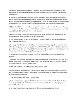 „Rezultatele folosirii corecte ale acestor 2 substanțe sunt spectaculoase, mai ales dacă se începe
tratamentul din timp, înainte ca țesuturile să se lase, să coboare datorită gravitației și factorilor de
mediu nocivi.
BOTOXUL - se folosește pentru atenuarea ridurilor de expresie, pentru relaxarea mușchilor mimicii
faciale, pentru redobândirea aspectului de față odihnită, dar și pentru stoparea transpirației excesive.
Efectul este însă temporar: pentru riduri efectul este de 6-8 luni, iar pentru transpirația excesivă efectul
durează cam 12 luni. Totul însă fără riscuri și efecte secundare, dacă se realizează tehnic corect!
ACIDUL HIALURONIC - are extrem de multe aplicații: umplerea ridurilor și cutelor faciale, rehidratare,
refacerea volumelor feței, refacerea elasticității și tonusului cutanat. Nu are efecte secundare, efectele
durează între 6-12 luni, în funcție de produsele folosite!
TiPS–se fac de obicei tratamente combinate, complexe: botox, acid hialuronic, peeling chimic, care
împreună conduc la o REJUVENARE-REÎNTINERIRE FACIALĂ!”
4. ESTE POSIBIL CA PROCEDURILE DE ÎNTREȚINERE A TINEREȚII SĂ OCUPE UN LOC MAI IMPORTANT
DECÂT CHIRURGIA ESTETICĂ?
„Da , cu siguranță! Deja de acum se evită expunerea la intervenții de anvergură, de durată, cu riscuri
vitale și cu recuperare indelungată. Cred că în viitor PROFILAXIA va fi noțiunea de bază a medicinei în
general, dar și a esteticii corporale, echilibrul și armonia obținându-se printr-un trai sănătos, care se va
refleca și la nivelul cel mai expus, superficial al corpului uman.”
5. LA CE NIVEL ESTE CHIRURGIA PLASTICĂ ȘI ESTETICĂ DIN ROMÂNIA , COMPARATIV CU RESTUL
EUROPEI?
„Diferențele sunt la nivel de tehnologia de ultima oră și de aplicarea ei, desigur. Așa că mai sunt câțiva
pași de urmat pentru a fi competitivi la acest aspect. Deși , experiența în afară e mai vastă, chirurgii
plasticieni români au o evoluție spectaculoasă!”
6.CARE ESTE PORTRETUL PACIENTULUI CE VINE LA CLINICA DVS?
„Autoperfecționist, studii superioare în general, cu un bagaj informațional semnificativ în domeniul
chirurgiei plastice, atent la detalii , venituri peste medie, la început de carieră sau în plină ascensiune
profesională, indiferent de sex.”
7. APELEAZĂ BĂRBAȚII LA SERVICIILE CLINICII DVS.?
„Da, în proporție aproape egală în ultimii 2 ani; diferența e doar ca și categorie de vârstă: 25-35 ani
marea majoritate! Spre deosebire de femei , care sunt interesate de domeniul chirurgiei plastice
începând de la 18 ani!”
8. CE SPUNEȚI UNUI PACIENT ALE CĂRUI AȘTEPTĂRI NU CORESPUND CU REALITATEA?
 