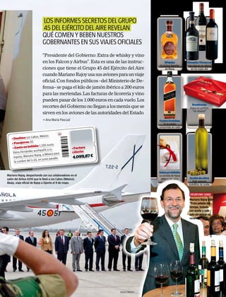 los informes secretos del grupo
                             45 del ejército del aire revelan
                             qué comen y beben nuestros
                             gobernantes en sus viajes oficiales
                             “Presidente del Gobierno: Extra de whisky y vino
                             en los Falcon y Airbus”. Esta es una de las instruc-        Whisky             Dinastía Vivancos
                                                                                     Es el licor favorito   Este rioja es un clásico
                             ciones que tiene el Grupo 45 del Ejército del Aire           de Rajoy             en los viajes del
                                                                                                                   Gobierno
                             cuando Mariano Rajoy usa sus aviones para un viaje
                             oficial. Con fondos públicos –del Ministerio de De-
                             fensa– se paga el kilo de jamón ibérico a 200 euros
                             para las meriendas. Las facturas de licorería y vino
                             pueden pasar de los 1.000 euros en cada vuelo. Los
                                                                                                               Bombones
                             recortes del Gobierno no llegan a los menús que se                               Rajoy los prefiere
                                                                                                                “sin alcohol”
                             sirven en los aviones de las autoridades del Estado.
                             • Ana María Pascual                                    Cuatro botellas
                                                                                       Es la media
                                                                                    consumida en cada
                                                                                           viaje

                    Cabos, México.
    • Destino: Los
                     .
    • Pasajeros: 30              euros.
     • Gasto en  bebida: 1.200
                                                    • Factura
                    z acompañó a su                 cáterin:
     Elvira Fernánde                   para
                       Rajoy, a México
      esposo, Mariano                 sado.         4.099,87 �
                      20, en junio pa
      la cumbre del G-


                                                                                    Salsa prohibida
Mariano Rajoy, despachando con sus colaboradores en el                              La comida de Rajoy
salón del Airbus A310 que le llevó a Los Cabos (México).                              debe ir sin salsa      Aceite de oliva
                                                                                                               Pide siempre
Abajo, viaje oficial de Rajoy a Oporto el 9 de mayo.
                                                                                                             botellitas de aceite


                                                                                                              desayuno sano
                                                                                                              Mariano Rajoy pide
                                                                                                              “fruta pelada del
                                                                                                              tiempo, tostada
                                                                                                              con aceite y café
                                                                                                              solo sin azúcar ni
                                                                                                              sacarina”.
                                                                                                                                    Javier lizón




                                                                    DIEGO CRESPO
 