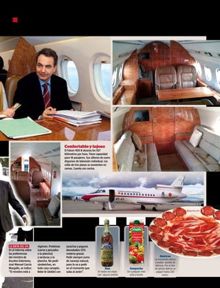 ■ “Tónica Schweppes y mucha ginebra. Llevar Bitter Kas”, reza en el informe
      sobre las preferencias del expresidente José Luis Rodríguez Zapatero




                                             Confortable y lujoso
                                             El Falcon 900 B alcanza los 927
                                             kilómetros por hora. Tiene capacidad
                                             para 18 pasajeros. Sus sillones de cuero
                                             disponen de televisión individual. Los
                                             sofás de tres plazas se convierten en
                                             camas. Cuenta con cocina.




víctor lerena




 la dieta del 0%       régimen. Proteínas     sacarina y yogures
En el informe sobre    (carne y pescados      desnatados (O%
las preferencias       a la plancha)          materia grasa).
del ministro de        y verduras a la        Pedir siempre zumo                                                        Ibéricos
                                                                                                                   La merienda clásica
Asuntos Exteriores,    plancha. No pedir      de naranja natural,                                                  a bordo: surtido de
José Manuel García     sándwiches, en         pues lo va a pedir                                                   ibéricos. Por el kilo
Margallo, se indica:   todo caso canapés.     en el momento que                  Ron              Gazpacho         de jamón ibérico se
“El ministro está a    Bebe té (doble) con    suba al avión”.             En todos los viajes   En cualquier mes    pagan hasta 250
                                                                         ‘cae’ alguna botella     está a bordo            euros.

                                                                                                                                           24/9/2012 interviu.es   9
 