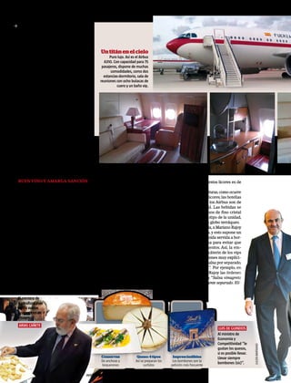 3 un Falcon lleve seis botellines de dicho
       licor, pero desde que Rajoy se convirtió
       en presidente del Gobierno la carga es
       de 18 miniaturas. Sin embargo, solo se
       consumen un par de ellas.
         Para contentar a las autoridades y “ha-           Un titán en el cielo
       cer más confortable el vuelo”, la tripula-                Puro lujo. Así es el Airbus
       ción del Grupo 45 les sirven sus menús                A310. Con capacidad para 75
       y sus bebidas favoritos. En la unidad se             pasajeros, dispone de muchas
       confeccionan informes sobre las prefe-                     comodidades, como dos
       rencias de los vips. “PGO [Presidente                 estancias-dormitorio, sala de
       del Gobierno]: Extra en Falcon Whisky.              reuniones con ocho butacas de
       Extra de vino en Falcon y Airbus. En to-                      cuero y un baño vip.
       dos los servicios bombones sin alcohol y
       botellitas de aceite”.
         En cuanto a licores, el expresidente
       Rodríguez Zapatero optaba por tomar
       a bordo gin-tonic: “Tónica Schweppes y
       mucha ginebra. Llevar Bitter Kas”, consta
       en el informe sobre las preferencias del
       expresidente.
         Los militares del Grupo 45 no sólo pi-
       lotan los Airbus y Falcon para trasladar
       a las autoridades en sus viajes oficiales;
       también sirven las comidas y los aperiti-
       vos a bordo, encargan los cáterin y alma-
       cenan víveres en la base, como embu-
       tidos ibéricos, licores y refrescos, entre
       otros, que luego utilizan en los vuelos,
       amén de vajillas.

       Buen vino y amarga sanción                     del cáterin o de la manera de servirlo no          el mercado de todos estos licores es de
       El pasado 17 de junio, un mes antes de         debió de gustar en el entorno del presi-           unos 900 euros.
       que los funcionarios conocieran la de-         dente, y el sobrecargo –un sargento pri-             No se trata de miniaturas, como ocurre
       cisión de Mariano Rajoy de suprimirles         mero de 50 años que llevaba tres como              en los Falcon con los licores; las botellas
       la paga extraordinaria de Navidad, el          responsable de vuelo– fue sancionado.              que se dispensan en los Airbus son de
       presidente del Gobierno viajaba a Los          Ahora tiene que “doblar vuelos”, que en            tamaño convencional. Las bebidas se
       Cabos (México) para asistir a la cumbre        su argot significa que debe acompañar              sirven en copas y vasos de fino cristal
       del G-20 a bordo de un Airbus A310. Lo         en el avión a un sargento mayor para               adornados con el logotipo de la unidad,
       acompañaban su esposa, Elvira Fernán-          aprender a hacer bien su trabajo.                  una paloma sobre un globo terráqueo.
       dez, y una treintena de miembros del            No se escatiman los buenos caldos                   En cuanto a la comida, a Mariano Rajoy
       Gobierno y altos cargos. La comida y la        para el deleite de los altos cargos. Por           no le gustan las salsas, y esto supone un
       bebida del vuelo de ida y el de vuelta         ejemplo, en aquel viaje de Rajoy a Los             problema, pues la comida servida a bor-
       alcanzaron los 4.099,87 euros, según la        Cabos el Grupo 45 compró 13 botellas de            do lleva siempre salsa para evitar que
       factura del cáterin servido.                   Cillar de Silos (Ribera del Duero), otras          se resequen los alimentos. Así, la em-
         Para la cena se sirvió lubina, en vajilla    13 de Dinastía Vivanco (Rioja) y 20 de             presa encargada del cáterin de los vips
       de porcelana, como se hace siempre en          Amarre (Rueda). En total, se consumie-             –Newrest– recibe órdenes muy explíci-
       los vuelos del Grupo 45. “El plástico está     ron 24 botellas de vino, cuatro de whis-           tas para que sirva la salsa por separado,
       prohibido”, explica un auxiliar de vuelo       ky (dos de Cardhu y otras dos de John-             “jamás con la comida”. Por ejemplo, en
       de esa unidad a interviú. La tripulación       ny Walker Etiqueta Negra), una botella             el viaje a Polonia de Rajoy las órdenes
       se ocupó de que todo estuviera a gusto         de vodka Absolut, tres de ron Brugal y             en este sentido eran: “Salsa vinagreta
       del presidente Rajoy, pero algún detalle       dos de ginebra Beefeater. El precio en             servirla solo en recipiente separado. Eli-


       El ministro de
       Agricultura pide
       en los vuelos
       boquerones en
       vinagre.
       arias cañete
                                                                                                                                      luis de guindos
                                                                                                                                     Al ministro de
                                                                                                                                     Economía y
                                                                                                                                     Competitividad “le
                                                                                                                                                             Julien warnand




                                                                                                                                     gustan los quesos,
                                                                                                                                     si es posible llevar.
                                                               Conservas            Queso: 4 tipos        Imprescindibles            Llevar siempre
                                                               De anchoas y        Así se preparan los    Los bombones son la
                                                               boquerones                surtidos        petición más frecuente
                                                                                                                                     bombones (sic)”.

10   interviu.es 6/9/2010                       Javier lizón
 