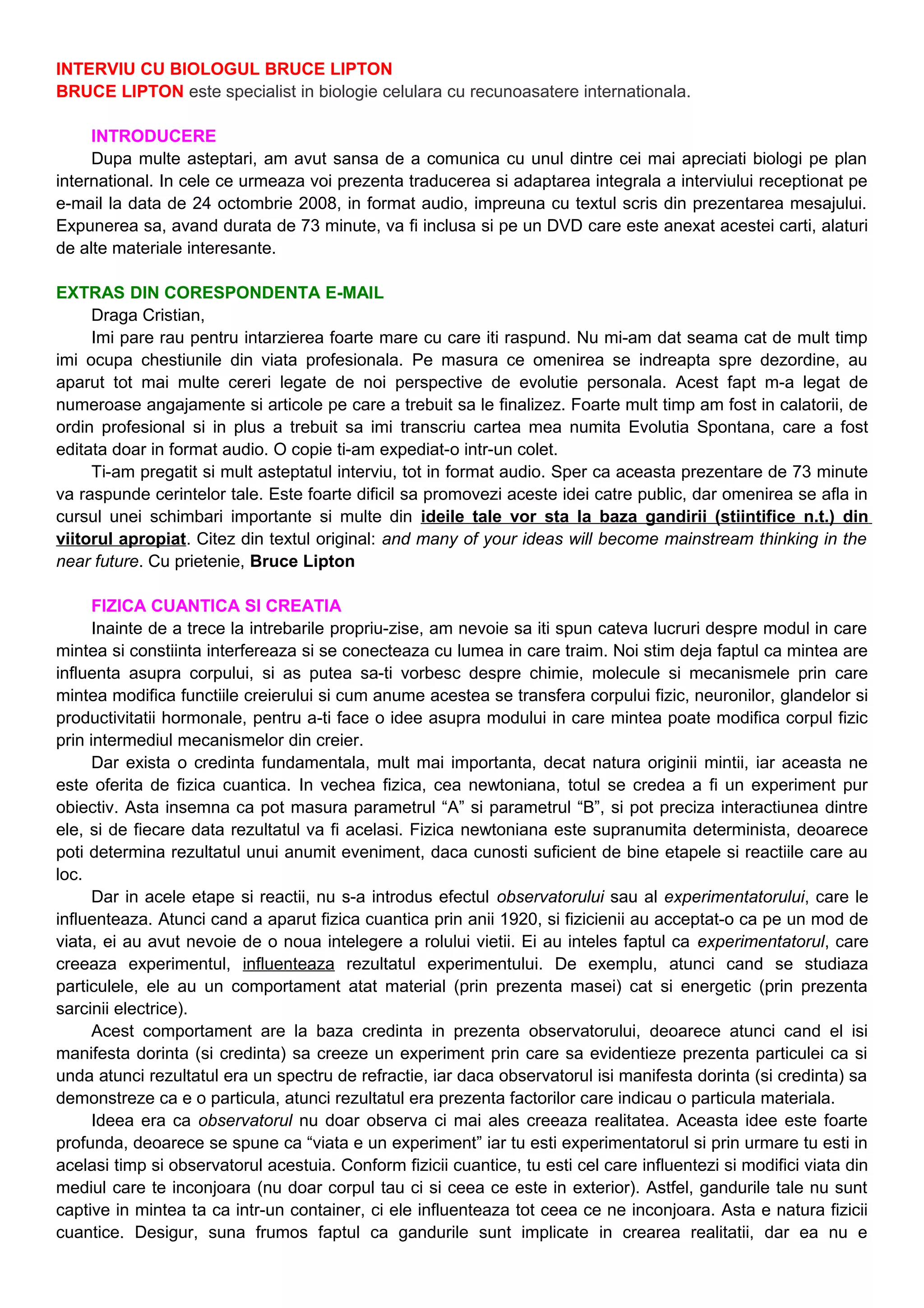 INTERVIU CU BIOLOGUL BRUCE LIPTON
BRUCE LIPTON este specialist in biologie celulara cu recunoasatere internationala.
INTRODUCERE
Dupa multe asteptari, am avut sansa de a comunica cu unul dintre cei mai apreciati biologi pe plan
international. In cele ce urmeaza voi prezenta traducerea si adaptarea integrala a interviului receptionat pe
e-mail la data de 24 octombrie 2008, in format audio, impreuna cu textul scris din prezentarea mesajului.
Expunerea sa, avand durata de 73 minute, va fi inclusa si pe un DVD care este anexat acestei carti, alaturi
de alte materiale interesante.
EXTRAS DIN CORESPONDENTA E-MAIL
Draga Cristian,
Imi pare rau pentru intarzierea foarte mare cu care iti raspund. Nu mi-am dat seama cat de mult timp
imi ocupa chestiunile din viata profesionala. Pe masura ce omenirea se indreapta spre dezordine, au
aparut tot mai multe cereri legate de noi perspective de evolutie personala. Acest fapt m-a legat de
numeroase angajamente si articole pe care a trebuit sa le finalizez. Foarte mult timp am fost in calatorii, de
ordin profesional si in plus a trebuit sa imi transcriu cartea mea numita Evolutia Spontana, care a fost
editata doar in format audio. O copie ti-am expediat-o intr-un colet.
Ti-am pregatit si mult asteptatul interviu, tot in format audio. Sper ca aceasta prezentare de 73 minute
va raspunde cerintelor tale. Este foarte dificil sa promovezi aceste idei catre public, dar omenirea se afla in
cursul unei schimbari importante si multe din ideile tale vor sta la baza gandirii (stiintifice n.t.) din
viitorul apropiat. Citez din textul original: and many of your ideas will become mainstream thinking in the
near future. Cu prietenie, Bruce Lipton
FIZICA CUANTICA SI CREATIA
Inainte de a trece la intrebarile propriu-zise, am nevoie sa iti spun cateva lucruri despre modul in care
mintea si constiinta interfereaza si se conecteaza cu lumea in care traim. Noi stim deja faptul ca mintea are
influenta asupra corpului, si as putea sa-ti vorbesc despre chimie, molecule si mecanismele prin care
mintea modifica functiile creierului si cum anume acestea se transfera corpului fizic, neuronilor, glandelor si
productivitatii hormonale, pentru a-ti face o idee asupra modului in care mintea poate modifica corpul fizic
prin intermediul mecanismelor din creier.
Dar exista o credinta fundamentala, mult mai importanta, decat natura originii mintii, iar aceasta ne
este oferita de fizica cuantica. In vechea fizica, cea newtoniana, totul se credea a fi un experiment pur
obiectiv. Asta insemna ca pot masura parametrul “A” si parametrul “B”, si pot preciza interactiunea dintre
ele, si de fiecare data rezultatul va fi acelasi. Fizica newtoniana este supranumita determinista, deoarece
poti determina rezultatul unui anumit eveniment, daca cunosti suficient de bine etapele si reactiile care au
loc.
Dar in acele etape si reactii, nu s-a introdus efectul observatorului sau al experimentatorului, care le
influenteaza. Atunci cand a aparut fizica cuantica prin anii 1920, si fizicienii au acceptat-o ca pe un mod de
viata, ei au avut nevoie de o noua intelegere a rolului vietii. Ei au inteles faptul ca experimentatorul, care
creeaza experimentul, influenteaza rezultatul experimentului. De exemplu, atunci cand se studiaza
particulele, ele au un comportament atat material (prin prezenta masei) cat si energetic (prin prezenta
sarcinii electrice).
Acest comportament are la baza credinta in prezenta observatorului, deoarece atunci cand el isi
manifesta dorinta (si credinta) sa creeze un experiment prin care sa evidentieze prezenta particulei ca si
unda atunci rezultatul era un spectru de refractie, iar daca observatorul isi manifesta dorinta (si credinta) sa
demonstreze ca e o particula, atunci rezultatul era prezenta factorilor care indicau o particula materiala.
Ideea era ca observatorul nu doar observa ci mai ales creeaza realitatea. Aceasta idee este foarte
profunda, deoarece se spune ca “viata e un experiment” iar tu esti experimentatorul si prin urmare tu esti in
acelasi timp si observatorul acestuia. Conform fizicii cuantice, tu esti cel care influentezi si modifici viata din
mediul care te inconjoara (nu doar corpul tau ci si ceea ce este in exterior). Astfel, gandurile tale nu sunt
captive in mintea ta ca intr-un container, ci ele influenteaza tot ceea ce ne inconjoara. Asta e natura fizicii
cuantice. Desigur, suna frumos faptul ca gandurile sunt implicate in crearea realitatii, dar ea nu e
 