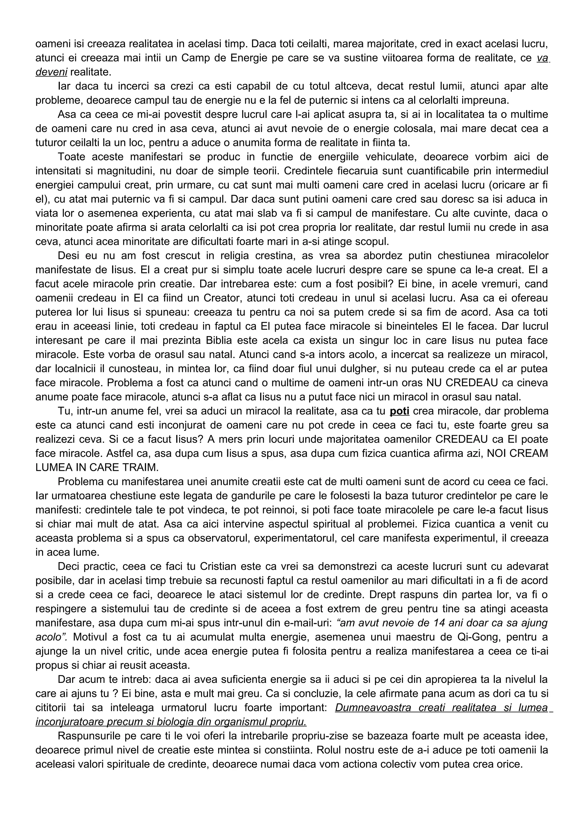oameni isi creeaza realitatea in acelasi timp. Daca toti ceilalti, marea majoritate, cred in exact acelasi lucru,
atunci ei creeaza mai intii un Camp de Energie pe care se va sustine viitoarea forma de realitate, ce va
deveni realitate.
Iar daca tu incerci sa crezi ca esti capabil de cu totul altceva, decat restul lumii, atunci apar alte
probleme, deoarece campul tau de energie nu e la fel de puternic si intens ca al celorlalti impreuna.
Asa ca ceea ce mi-ai povestit despre lucrul care l-ai aplicat asupra ta, si ai in localitatea ta o multime
de oameni care nu cred in asa ceva, atunci ai avut nevoie de o energie colosala, mai mare decat cea a
tuturor ceilalti la un loc, pentru a aduce o anumita forma de realitate in fiinta ta.
Toate aceste manifestari se produc in functie de energiile vehiculate, deoarece vorbim aici de
intensitati si magnitudini, nu doar de simple teorii. Credintele fiecaruia sunt cuantificabile prin intermediul
energiei campului creat, prin urmare, cu cat sunt mai multi oameni care cred in acelasi lucru (oricare ar fi
el), cu atat mai puternic va fi si campul. Dar daca sunt putini oameni care cred sau doresc sa isi aduca in
viata lor o asemenea experienta, cu atat mai slab va fi si campul de manifestare. Cu alte cuvinte, daca o
minoritate poate afirma si arata celorlalti ca isi pot crea propria lor realitate, dar restul lumii nu crede in asa
ceva, atunci acea minoritate are dificultati foarte mari in a-si atinge scopul.
Desi eu nu am fost crescut in religia crestina, as vrea sa abordez putin chestiunea miracolelor
manifestate de Iisus. El a creat pur si simplu toate acele lucruri despre care se spune ca le-a creat. El a
facut acele miracole prin creatie. Dar intrebarea este: cum a fost posibil? Ei bine, in acele vremuri, cand
oamenii credeau in El ca fiind un Creator, atunci toti credeau in unul si acelasi lucru. Asa ca ei ofereau
puterea lor lui Iisus si spuneau: creeaza tu pentru ca noi sa putem crede si sa fim de acord. Asa ca toti
erau in aceeasi linie, toti credeau in faptul ca El putea face miracole si bineinteles El le facea. Dar lucrul
interesant pe care il mai prezinta Biblia este acela ca exista un singur loc in care Iisus nu putea face
miracole. Este vorba de orasul sau natal. Atunci cand s-a intors acolo, a incercat sa realizeze un miracol,
dar localnicii il cunosteau, in mintea lor, ca fiind doar fiul unui dulgher, si nu puteau crede ca el ar putea
face miracole. Problema a fost ca atunci cand o multime de oameni intr-un oras NU CREDEAU ca cineva
anume poate face miracole, atunci s-a aflat ca Iisus nu a putut face nici un miracol in orasul sau natal.
Tu, intr-un anume fel, vrei sa aduci un miracol la realitate, asa ca tu poti crea miracole, dar problema
este ca atunci cand esti inconjurat de oameni care nu pot crede in ceea ce faci tu, este foarte greu sa
realizezi ceva. Si ce a facut Iisus? A mers prin locuri unde majoritatea oamenilor CREDEAU ca El poate
face miracole. Astfel ca, asa dupa cum Iisus a spus, asa dupa cum fizica cuantica afirma azi, NOI CREAM
LUMEA IN CARE TRAIM.
Problema cu manifestarea unei anumite creatii este cat de multi oameni sunt de acord cu ceea ce faci.
Iar urmatoarea chestiune este legata de gandurile pe care le folosesti la baza tuturor credintelor pe care le
manifesti: credintele tale te pot vindeca, te pot reinnoi, si poti face toate miracolele pe care le-a facut Iisus
si chiar mai mult de atat. Asa ca aici intervine aspectul spiritual al problemei. Fizica cuantica a venit cu
aceasta problema si a spus ca observatorul, experimentatorul, cel care manifesta experimentul, il creeaza
in acea lume.
Deci practic, ceea ce faci tu Cristian este ca vrei sa demonstrezi ca aceste lucruri sunt cu adevarat
posibile, dar in acelasi timp trebuie sa recunosti faptul ca restul oamenilor au mari dificultati in a fi de acord
si a crede ceea ce faci, deoarece le ataci sistemul lor de credinte. Drept raspuns din partea lor, va fi o
respingere a sistemului tau de credinte si de aceea a fost extrem de greu pentru tine sa atingi aceasta
manifestare, asa dupa cum mi-ai spus intr-unul din e-mail-uri: “am avut nevoie de 14 ani doar ca sa ajung
acolo”. Motivul a fost ca tu ai acumulat multa energie, asemenea unui maestru de Qi-Gong, pentru a
ajunge la un nivel critic, unde acea energie putea fi folosita pentru a realiza manifestarea a ceea ce ti-ai
propus si chiar ai reusit aceasta.
Dar acum te intreb: daca ai avea suficienta energie sa ii aduci si pe cei din apropierea ta la nivelul la
care ai ajuns tu ? Ei bine, asta e mult mai greu. Ca si concluzie, la cele afirmate pana acum as dori ca tu si
cititorii tai sa inteleaga urmatorul lucru foarte important: Dumneavoastra creati realitatea si lumea
inconjuratoare precum si biologia din organismul propriu.
Raspunsurile pe care ti le voi oferi la intrebarile propriu-zise se bazeaza foarte mult pe aceasta idee,
deoarece primul nivel de creatie este mintea si constiinta. Rolul nostru este de a-i aduce pe toti oamenii la
aceleasi valori spirituale de credinte, deoarece numai daca vom actiona colectiv vom putea crea orice.
 
