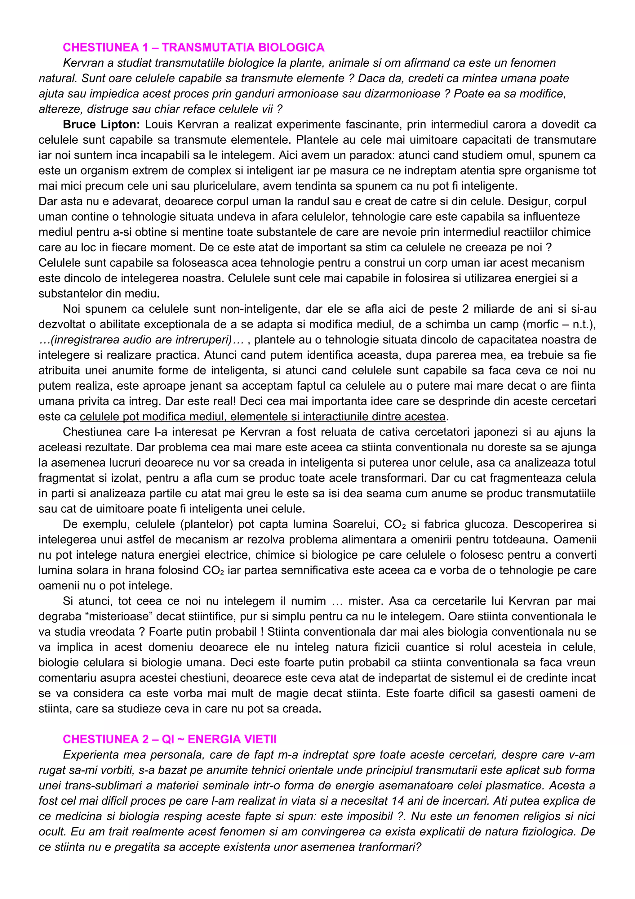 CHESTIUNEA 1 – TRANSMUTATIA BIOLOGICA
Kervran a studiat transmutatiile biologice la plante, animale si om afirmand ca este un fenomen
natural. Sunt oare celulele capabile sa transmute elemente ? Daca da, credeti ca mintea umana poate
ajuta sau impiedica acest proces prin ganduri armonioase sau dizarmonioase ? Poate ea sa modifice,
altereze, distruge sau chiar reface celulele vii ?
Bruce Lipton: Louis Kervran a realizat experimente fascinante, prin intermediul carora a dovedit ca
celulele sunt capabile sa transmute elementele. Plantele au cele mai uimitoare capacitati de transmutare
iar noi suntem inca incapabili sa le intelegem. Aici avem un paradox: atunci cand studiem omul, spunem ca
este un organism extrem de complex si inteligent iar pe masura ce ne indreptam atentia spre organisme tot
mai mici precum cele uni sau pluricelulare, avem tendinta sa spunem ca nu pot fi inteligente.
Dar asta nu e adevarat, deoarece corpul uman la randul sau e creat de catre si din celule. Desigur, corpul
uman contine o tehnologie situata undeva in afara celulelor, tehnologie care este capabila sa influenteze
mediul pentru a-si obtine si mentine toate substantele de care are nevoie prin intermediul reactiilor chimice
care au loc in fiecare moment. De ce este atat de important sa stim ca celulele ne creeaza pe noi ?
Celulele sunt capabile sa foloseasca acea tehnologie pentru a construi un corp uman iar acest mecanism
este dincolo de intelegerea noastra. Celulele sunt cele mai capabile in folosirea si utilizarea energiei si a
substantelor din mediu.
Noi spunem ca celulele sunt non-inteligente, dar ele se afla aici de peste 2 miliarde de ani si si-au
dezvoltat o abilitate exceptionala de a se adapta si modifica mediul, de a schimba un camp (morfic – n.t.),
…(inregistrarea audio are intreruperi)… , plantele au o tehnologie situata dincolo de capacitatea noastra de
intelegere si realizare practica. Atunci cand putem identifica aceasta, dupa parerea mea, ea trebuie sa fie
atribuita unei anumite forme de inteligenta, si atunci cand celulele sunt capabile sa faca ceva ce noi nu
putem realiza, este aproape jenant sa acceptam faptul ca celulele au o putere mai mare decat o are fiinta
umana privita ca intreg. Dar este real! Deci cea mai importanta idee care se desprinde din aceste cercetari
este ca celulele pot modifica mediul, elementele si interactiunile dintre acestea.
Chestiunea care l-a interesat pe Kervran a fost reluata de cativa cercetatori japonezi si au ajuns la
aceleasi rezultate. Dar problema cea mai mare este aceea ca stiinta conventionala nu doreste sa se ajunga
la asemenea lucruri deoarece nu vor sa creada in inteligenta si puterea unor celule, asa ca analizeaza totul
fragmentat si izolat, pentru a afla cum se produc toate acele transformari. Dar cu cat fragmenteaza celula
in parti si analizeaza partile cu atat mai greu le este sa isi dea seama cum anume se produc transmutatiile
sau cat de uimitoare poate fi inteligenta unei celule.
De exemplu, celulele (plantelor) pot capta lumina Soarelui, CO2 si fabrica glucoza. Descoperirea si
intelegerea unui astfel de mecanism ar rezolva problema alimentara a omenirii pentru totdeauna. Oamenii
nu pot intelege natura energiei electrice, chimice si biologice pe care celulele o folosesc pentru a converti
lumina solara in hrana folosind CO2 iar partea semnificativa este aceea ca e vorba de o tehnologie pe care
oamenii nu o pot intelege.
Si atunci, tot ceea ce noi nu intelegem il numim … mister. Asa ca cercetarile lui Kervran par mai
degraba “misterioase” decat stiintifice, pur si simplu pentru ca nu le intelegem. Oare stiinta conventionala le
va studia vreodata ? Foarte putin probabil ! Stiinta conventionala dar mai ales biologia conventionala nu se
va implica in acest domeniu deoarece ele nu inteleg natura fizicii cuantice si rolul acesteia in celule,
biologie celulara si biologie umana. Deci este foarte putin probabil ca stiinta conventionala sa faca vreun
comentariu asupra acestei chestiuni, deoarece este ceva atat de indepartat de sistemul ei de credinte incat
se va considera ca este vorba mai mult de magie decat stiinta. Este foarte dificil sa gasesti oameni de
stiinta, care sa studieze ceva in care nu pot sa creada.
CHESTIUNEA 2 – QI ~ ENERGIA VIETII
Experienta mea personala, care de fapt m-a indreptat spre toate aceste cercetari, despre care v-am
rugat sa-mi vorbiti, s-a bazat pe anumite tehnici orientale unde principiul transmutarii este aplicat sub forma
unei trans-sublimari a materiei seminale intr-o forma de energie asemanatoare celei plasmatice. Acesta a
fost cel mai dificil proces pe care l-am realizat in viata si a necesitat 14 ani de incercari. Ati putea explica de
ce medicina si biologia resping aceste fapte si spun: este imposibil ?. Nu este un fenomen religios si nici
ocult. Eu am trait realmente acest fenomen si am convingerea ca exista explicatii de natura fiziologica. De
ce stiinta nu e pregatita sa accepte existenta unor asemenea tranformari?
 